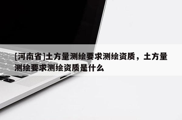 [河南省]土方量測繪要求測繪資質(zhì)，土方量測繪要求測繪資質(zhì)是什么
