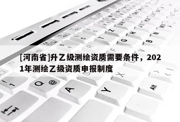 [河南省]升乙級(jí)測(cè)繪資質(zhì)需要條件，2021年測(cè)繪乙級(jí)資質(zhì)申報(bào)制度