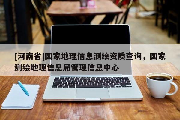[河南省]國家地理信息測繪資質(zhì)查詢，國家測繪地理信息局管理信息中心