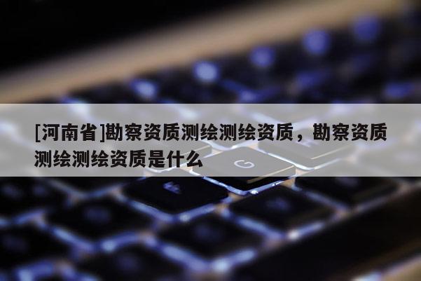 [河南省]勘察資質(zhì)測繪測繪資質(zhì)，勘察資質(zhì)測繪測繪資質(zhì)是什么