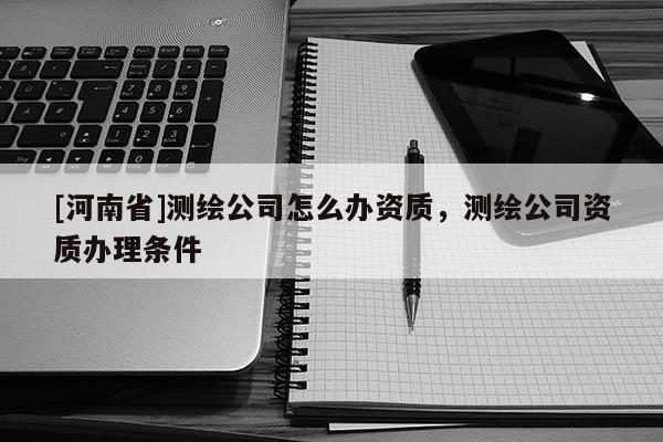 [河南省]測(cè)繪公司怎么辦資質(zhì)，測(cè)繪公司資質(zhì)辦理?xiàng)l件