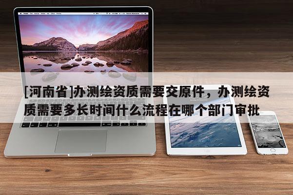 [河南省]辦測繪資質(zhì)需要交原件，辦測繪資質(zhì)需要多長時(shí)間什么流程在哪個(gè)部門審批