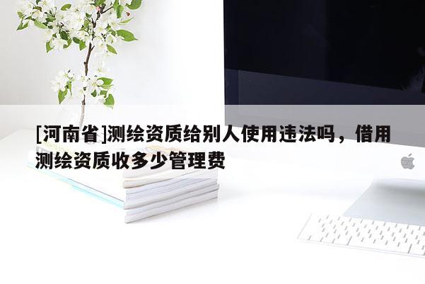 [河南省]測繪資質(zhì)給別人使用違法嗎，借用測繪資質(zhì)收多少管理費(fèi)