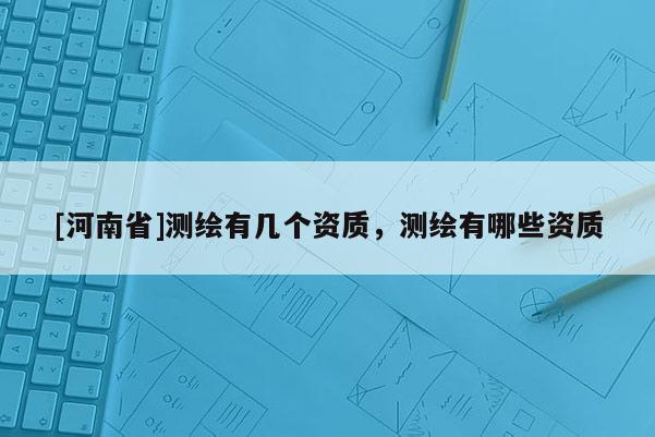 [河南省]測(cè)繪有幾個(gè)資質(zhì)，測(cè)繪有哪些資質(zhì)