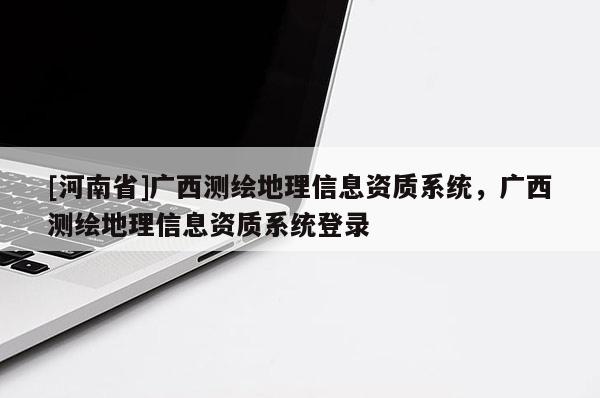 [河南省]廣西測繪地理信息資質系統(tǒng)，廣西測繪地理信息資質系統(tǒng)登錄