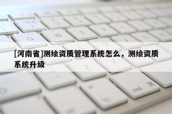 [河南省]測(cè)繪資質(zhì)管理系統(tǒng)怎么，測(cè)繪資質(zhì)系統(tǒng)升級(jí)