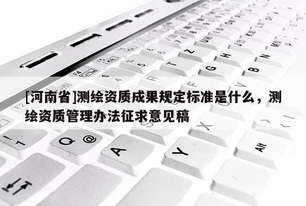 [河南省]測繪資質(zhì)成果規(guī)定標準是什么，測繪資質(zhì)管理辦法征求意見稿