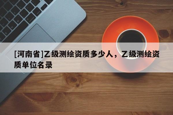 [河南省]乙級(jí)測(cè)繪資質(zhì)多少人，乙級(jí)測(cè)繪資質(zhì)單位名錄