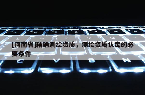 [河南省]精確測繪資質，測繪資質認定的必要條件