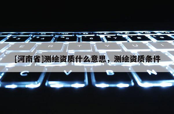 [河南省]測繪資質(zhì)什么意思，測繪資質(zhì)條件