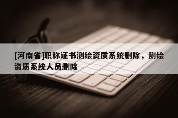 [河南省]職稱證書測繪資質(zhì)系統(tǒng)刪除，測繪資質(zhì)系統(tǒng)人員刪除