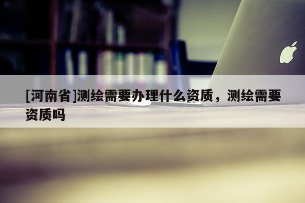 [河南省]測繪需要辦理什么資質(zhì)，測繪需要資質(zhì)嗎