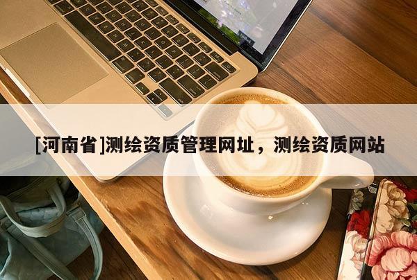 [河南省]測繪資質(zhì)管理網(wǎng)址，測繪資質(zhì)網(wǎng)站
