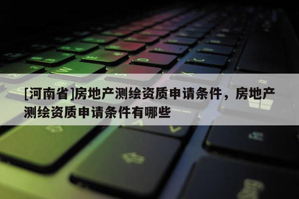 [河南省]房地產(chǎn)測繪資質(zhì)申請條件，房地產(chǎn)測繪資質(zhì)申請條件有哪些