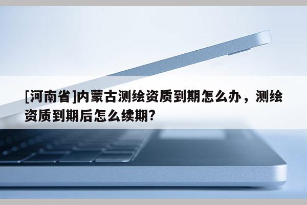 [河南省]內蒙古測繪資質到期怎么辦，測繪資質到期后怎么續(xù)期?