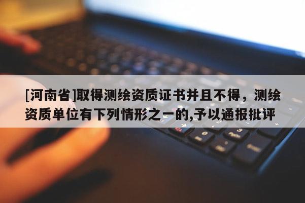 [河南省]取得測繪資質(zhì)證書并且不得，測繪資質(zhì)單位有下列情形之一的,予以通報批評