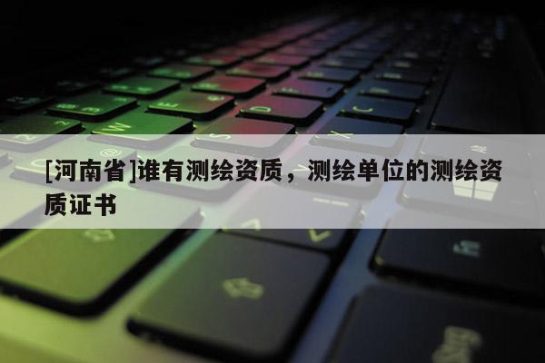 [河南省]誰有測繪資質，測繪單位的測繪資質證書