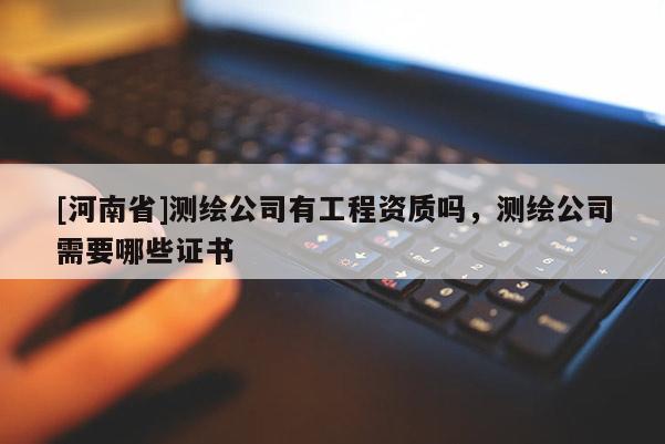 [河南省]測繪公司有工程資質嗎，測繪公司需要哪些證書