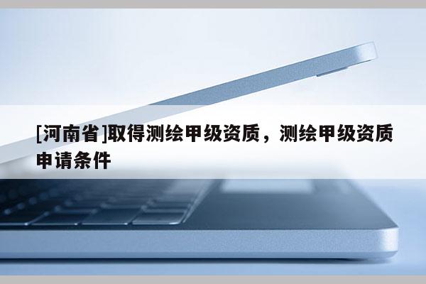 [河南省]取得測繪甲級資質(zhì)，測繪甲級資質(zhì)申請條件