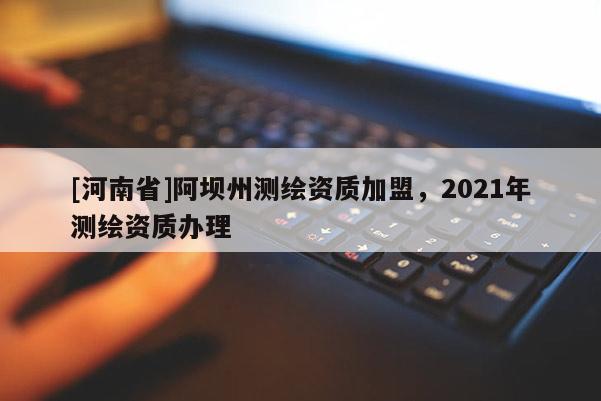 [河南省]阿壩州測(cè)繪資質(zhì)加盟，2021年測(cè)繪資質(zhì)辦理