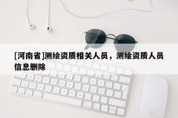 [河南省]測(cè)繪資質(zhì)相關(guān)人員，測(cè)繪資質(zhì)人員信息刪除