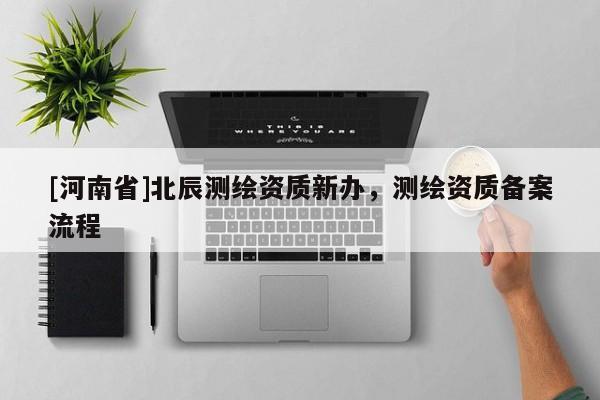 [河南省]北辰測(cè)繪資質(zhì)新辦，測(cè)繪資質(zhì)備案流程
