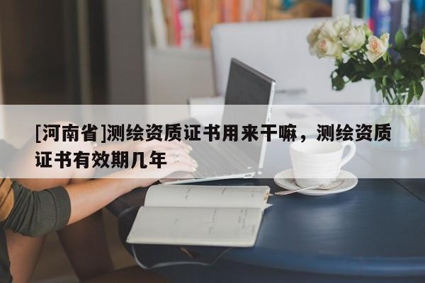 [河南省]測繪資質(zhì)證書用來干嘛，測繪資質(zhì)證書有效期幾年
