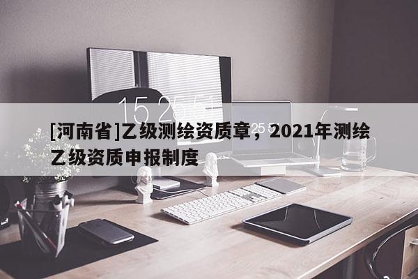 [河南省]乙級測繪資質(zhì)章，2021年測繪乙級資質(zhì)申報(bào)制度