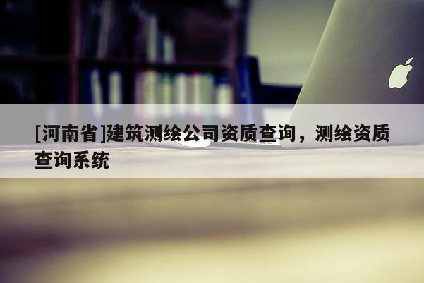 [河南省]建筑測繪公司資質(zhì)查詢，測繪資質(zhì)查詢系統(tǒng)
