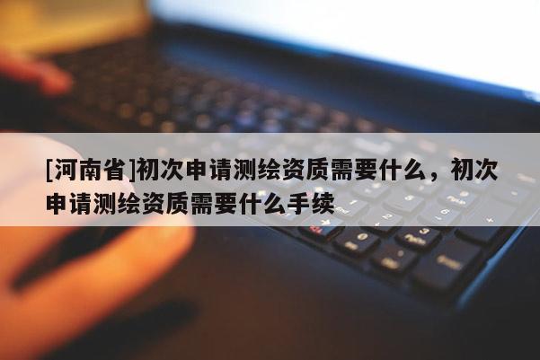 [河南省]初次申請測繪資質需要什么，初次申請測繪資質需要什么手續(xù)
