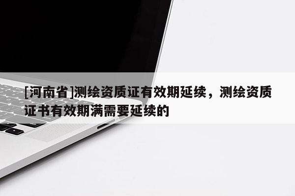 [河南省]測繪資質(zhì)證有效期延續(xù)，測繪資質(zhì)證書有效期滿需要延續(xù)的
