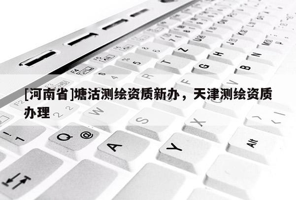 [河南省]塘沽測繪資質(zhì)新辦，天津測繪資質(zhì)辦理