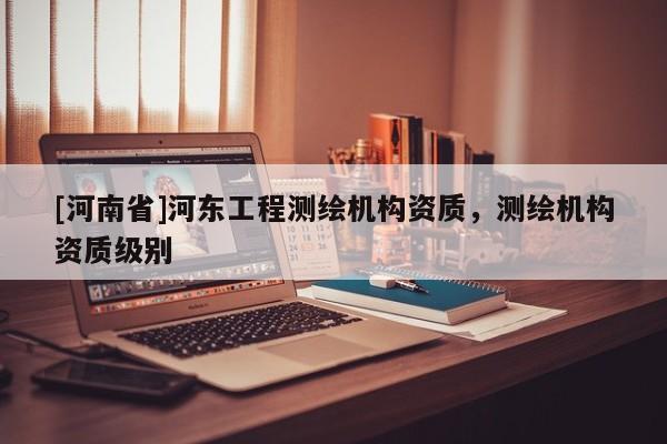 [河南省]河?xùn)|工程測繪機構(gòu)資質(zhì)，測繪機構(gòu)資質(zhì)級別