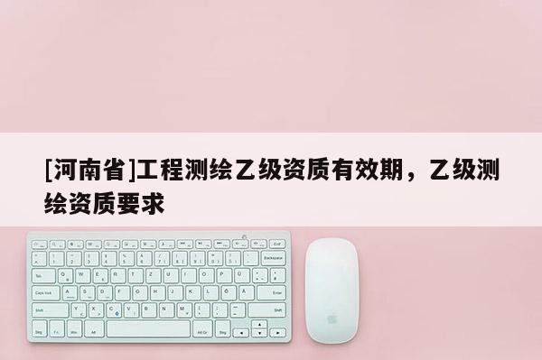 [河南省]工程測繪乙級資質(zhì)有效期，乙級測繪資質(zhì)要求