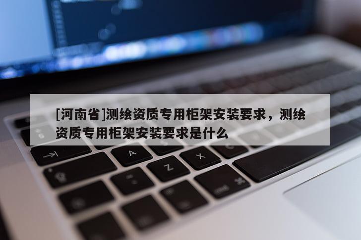[河南省]測繪資質(zhì)專用柜架安裝要求，測繪資質(zhì)專用柜架安裝要求是什么