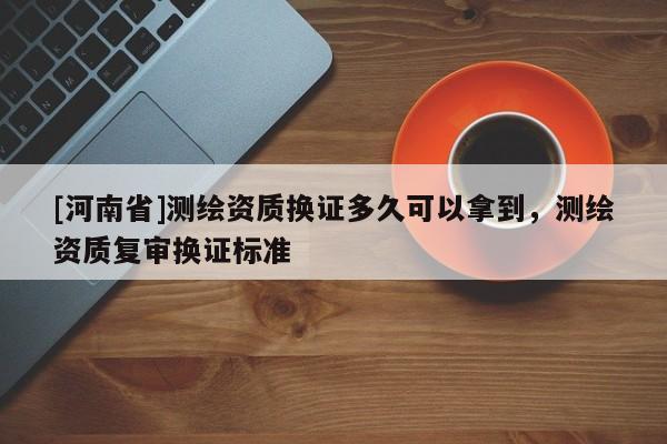 [河南省]測繪資質(zhì)換證多久可以拿到，測繪資質(zhì)復(fù)審換證標(biāo)準(zhǔn)