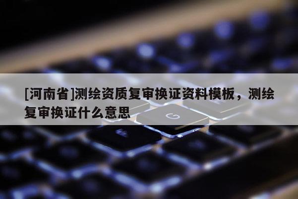 [河南省]測繪資質復審換證資料模板，測繪復審換證什么意思