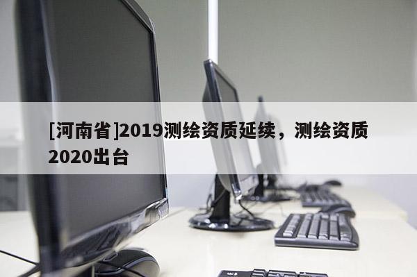 [河南省]2019測繪資質延續(xù)，測繪資質2020出臺