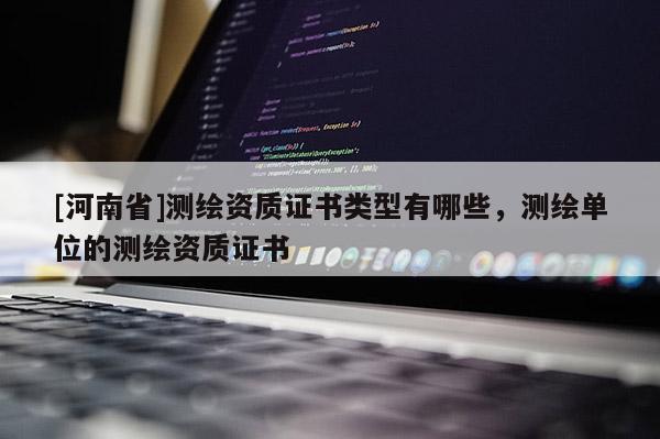 [河南省]測繪資質(zhì)證書類型有哪些，測繪單位的測繪資質(zhì)證書