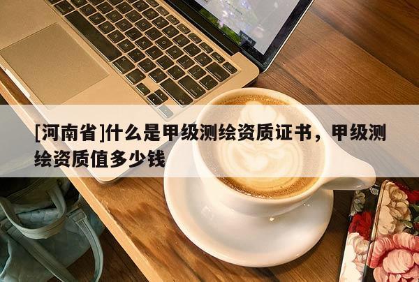 [河南省]什么是甲級(jí)測(cè)繪資質(zhì)證書，甲級(jí)測(cè)繪資質(zhì)值多少錢