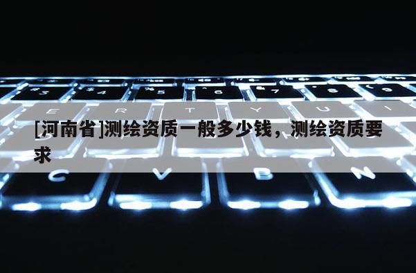 [河南省]測繪資質一般多少錢，測繪資質要求