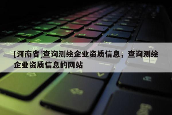 [河南省]查詢測繪企業(yè)資質(zhì)信息，查詢測繪企業(yè)資質(zhì)信息的網(wǎng)站