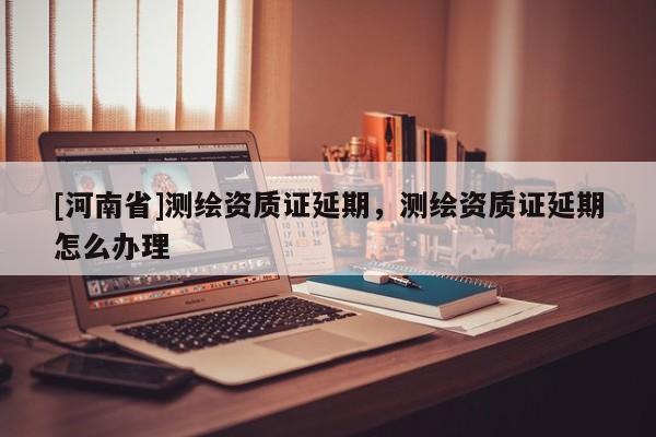 [河南省]測(cè)繪資質(zhì)證延期，測(cè)繪資質(zhì)證延期怎么辦理