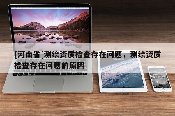 [河南省]測繪資質(zhì)檢查存在問題，測繪資質(zhì)檢查存在問題的原因