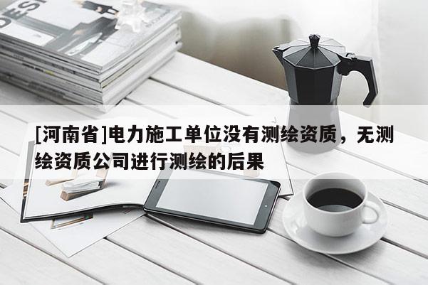 [河南省]電力施工單位沒有測(cè)繪資質(zhì)，無測(cè)繪資質(zhì)公司進(jìn)行測(cè)繪的后果