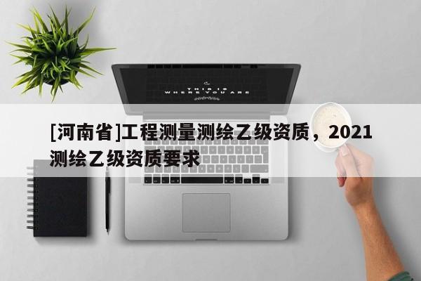 [河南省]工程測(cè)量測(cè)繪乙級(jí)資質(zhì)，2021測(cè)繪乙級(jí)資質(zhì)要求