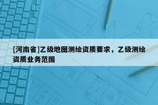 [河南省]乙級地圖測繪資質(zhì)要求，乙級測繪資質(zhì)業(yè)務(wù)范圍