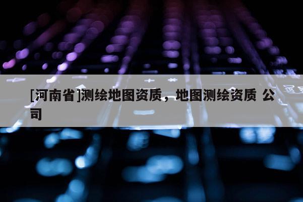 [河南省]測繪地圖資質，地圖測繪資質 公司