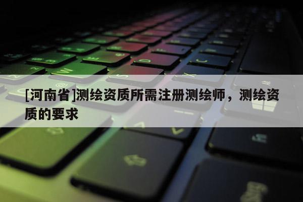 [河南省]測繪資質(zhì)所需注冊測繪師，測繪資質(zhì)的要求