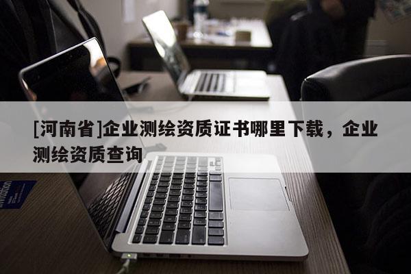 [河南省]企業(yè)測繪資質(zhì)證書哪里下載，企業(yè)測繪資質(zhì)查詢